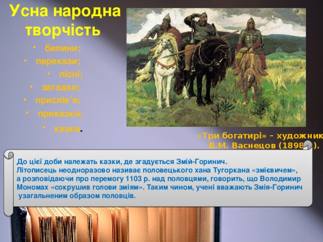 Усна народна творчість  билини; перекази; пісні; загадки; прислів’я; приказки; казки . «Три богатирі» – художник В.М. Васнецов (1898р.). До цієї доби належать казки, де згадується Змій-Горинич. Літописець неодноразово називає половецького хана Тугоркана «змієвичем», а розповідаючи про перемогу 1103 р. над половцями, говорить, що Володимир Мономах «сокрушив голови зміям». Таким чином, учені вважають Змія-Горинич  узагальненим образом половців.