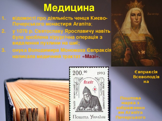 Медицина відомості про діяльність ченця Києво-Печерського монастиря Агапіта ; у 1076 р. Святославу Ярославичу навіть була зроблена хірургічна операція з видалення пухлини на шиї; онука Володимира Мономаха Євпраксія  написала медичний трактат  «Мазі».  Євпраксія Всеволодівна Поштова марка з зображненням Агапіта Печерського.