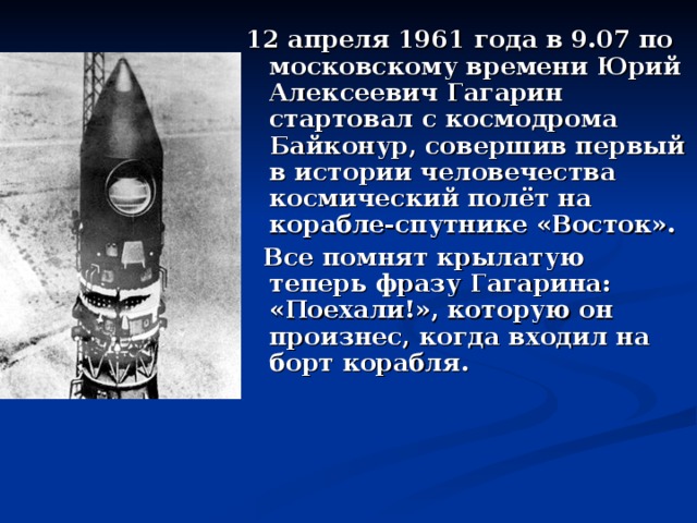 12 апреля 1961 года в 9.07 по московскому времени Юрий Алексеевич Гагарин стартовал с космодрома Байконур, совершив первый в истории человечества космический полёт на корабле-спутнике «Восток».  Все помнят крылатую теперь фразу Гагарина: «Поехали!», которую он произнес, когда входил на борт корабля.