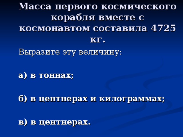 Масса первого космического корабля вместе с космонавтом составила 4725 кг. а) в тоннах;  б) в центнерах и килограммах;  в) в центнерах.