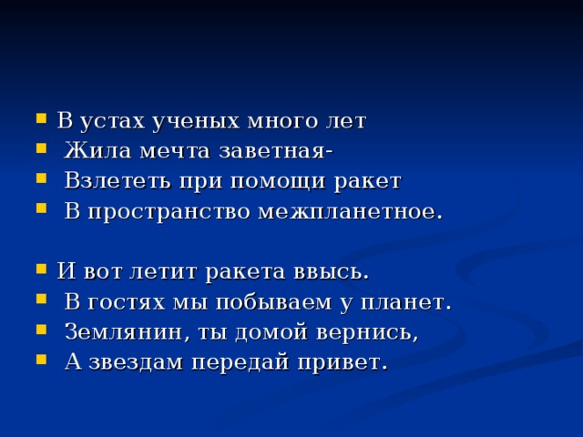 В устах ученых много лет  Жила мечта заветная-  Взлететь при помощи ракет  В пространство межпланетное.  И вот летит ракета ввысь.  В гостях мы побываем у планет.  Землянин, ты домой вернись,  А звездам передай привет.