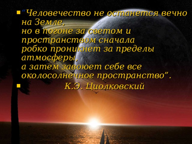 “ Человечество не останется вечно на Земле,  но в погоне за светом и пространством сначала  робко проникнет за пределы атмосферы,  а затем завоюет себе все  околосолнечное пространство”.  К.Э. Циолковский