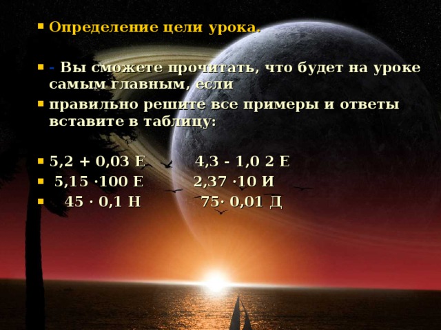 Определение цели урока.  - Вы сможете прочитать, что будет на уроке самым главным, если правильно решите все примеры и ответы вставите в таблицу:  5,2 + 0,03 Е 4,3 - 1,0 2 Е  5,15 ·100 Е 2,37 ·10 И  45 · 0,1 Н 75· 0,01 Д