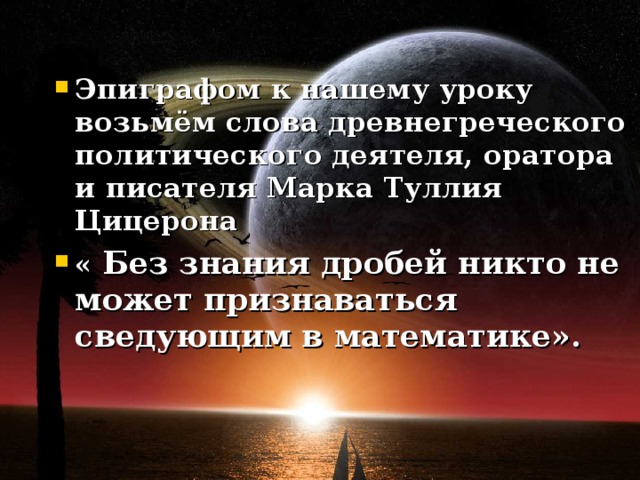 Эпиграфом к нашему уроку возьмём слова древнегреческого политического деятеля, оратора и писателя Марка Туллия Цицерона « Без знания дробей никто не может признаваться сведующим в математике».