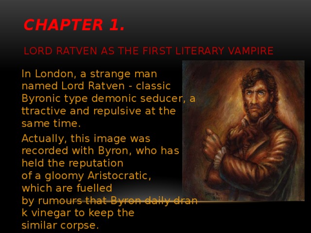 Chapter 1.     Lord Ratven as the first literary vampire In London, a strange man named Lord Ratven - classic Byronic type demonic seducer, attractive and repulsive at the same time.  Actually, this image was recorded with Byron, who has held the reputation of a gloomy Aristocratic, which are fuelled by rumours that Byron daily drank vinegar to keep the similar corpse.