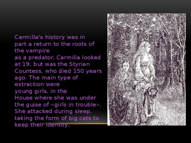 Carmilla's history was in part a return to the roots of the vampire as a predator. Carmilla looked at 19, but was the Styrian Countess, who died 150 years ago. The main type of extraction were young girls, in the House where she was under the guise of «girls in trouble». She attacked during sleep, taking the form of big cats to keep their identity . кармилла