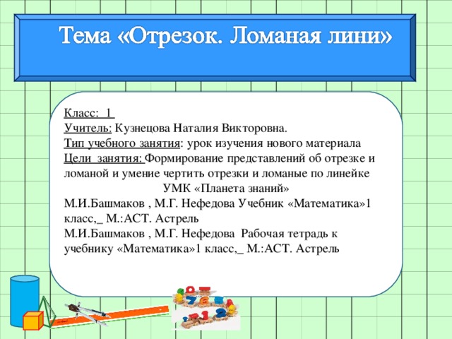 Класс: 1 Учитель: Кузнецова Наталия Викторовна. Тип учебного занятия : урок изучения нового материала Цели занятия: Формирование представлений об отрезке и ломаной и умение чертить отрезки и ломаные по линейке УМК «Планета знаний» М.И.Башмаков , М.Г. Нефедова Учебник «Математика»1 класс,_ М.:АСТ. Астрель М.И.Башмаков , М.Г. Нефедова Рабочая тетрадь к учебнику «Математика»1 класс,_ М.:АСТ. Астрель