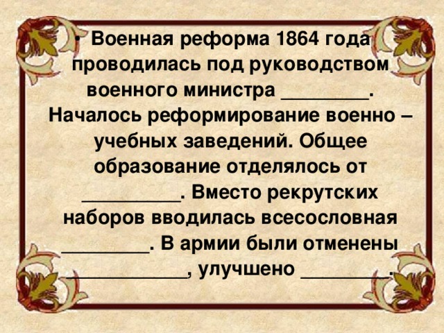 Военная реформа 1864 года проводилась под руководством военного министра ________. Началось реформирование военно – учебных заведений. Общее образование отделялось от _________. Вместо рекрутских наборов вводилась всесословная ________. В армии были отменены ___________, улучшено ________.