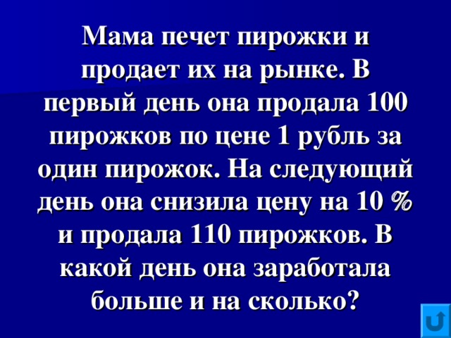 Мама печет пирожки и продает их на рынке. В первый день она продала 100 пирожков по цене 1 рубль за один пирожок. На следующий день она снизила цену на 10  и продала 110 пирожков. В какой день она заработала больше и на сколько?