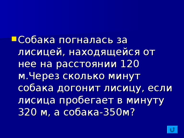 Собака погналась за лисицей, находящейся от нее на расстоянии 120 м . Через сколько минут собака догонит лисицу, если лисица пробегает в минуту 320 м, а собака-350м?