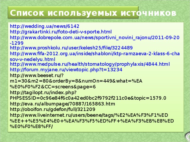 Список используемых источников http://wedding.ua/news/6142 http://grakartinki.ru/foto-deti-v-sporte.html http://www.dobrepole.com.ua/news/sportivni_novini_rajonu/2011-09-20-1299 http://www.proshkolu.ru/user/kelesh25/file/3224489 http://www.fifa-2012.org.ua/inside/shabloni/ktp-ramzaeva-2-klass-6-chasov-v-nedelyu.html http://www.medpulse.ru/health/stomatology/prophylaxis/4844.html http://forum.myjane.ru/viewtopic.php?t=13234 http://www.beeset.ru/?m1=30&m2=80&orderBy=8&numOn=449&what=%EA%E0%F0%F2&CC=screens&page=6 http://tagilopt.ru/index.php?PHPSESSID=0c96e84f6c0a42ed0bc2f9792f211c0e&topic=1579.0 http://eva.ru/albumpage/70887/165863.htm http://oboifon.ru/gdefon/full/321209 http://www.liveinternet.ru/users/beene/tags/%E2%EA%F3%F1%ED%EE++%E5%E4%E0+%EA%F3%F5%ED%FF+%EA%F3%EB%E8%ED%E0%F0%E8%FF/