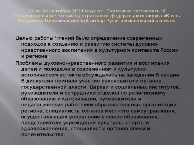 22 по 24 сентября 2014 года в г. Смоленске состоялись IХ Образовательные чтения Центрального федерального округа «Князь Владимир. Цивилизационный выбор Руси: региональный аспект».   Целью работы Чтений было определение современных подходов к созданию и развитию системы духовно-нравственного воспитания в культурном контексте России и региона .   Проблемы духовно-нравственного развития и воспитания детей и молодежи в современном и культурно-историческом аспекте обсуждались на заседании 6 секций. В дискуссии приняли участие руководители органов государственной власти, Церкви и социальных институтов, руководители и сотрудники отделов по религиозному образованию и катехизации, руководители и педагогические работники образовательных организаций региона, специалисты органов местного самоуправления, осуществляющих управление в сфере образования, представители учреждений культуры, спорта и здравоохранения, специалисты органов опеки и попечительства.