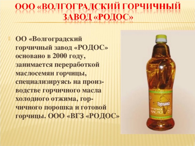 ОО «Волгоградский горчичный завод «РОДОС» основано в 2000 году, занимается переработкой маслосемян горчицы, специализируясь на произ- водстве горчичного масла холодного отжима, гор- чичного порошка и готовой горчицы. ООО «ВГЗ «РОДОС»