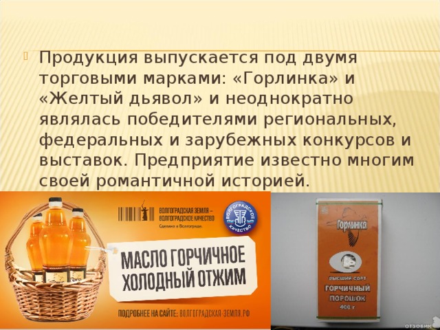 Продукция выпускается под двумя торговыми марками: «Горлинка» и «Желтый дьявол» и неоднократно являлась победителями региональных, федеральных и зарубежных конкурсов и выставок. Предприятие известно многим своей романтичной историей.