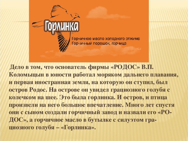 Дело в том, что основатель фирмы «РОДОС» В.П. Коломыцын в юности работал моряком дальнего плавания, и первая иностранная земля, на которую он ступил, был остров Родос. На острове он увидел грациозного голубя с колечком на шее. Это была горлинка. И остров, и птица произвели на него большое впечатление. Много лет спустя они с сыном создали горчичный завод и назвали его «РО- ДОС», а горчичное масло в бутылке с силуэтом гра- циозного голубя – «Горлинка».