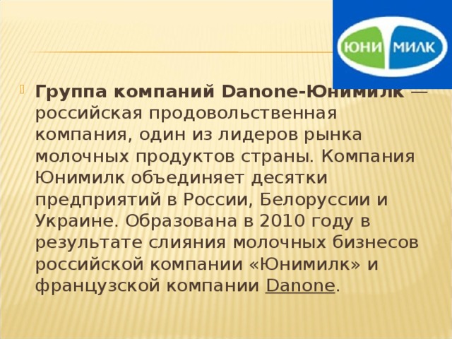 Группа компаний Danone-Юнимилк  — российская продовольственная компания, один из лидеров рынка молочных продуктов страны. Компания Юнимилк объединяет десятки предприятий в России, Белоруссии и Украине. Образована в 2010 году в результате слияния молочных бизнесов российской компании «Юнимилк» и французской компании  Danone