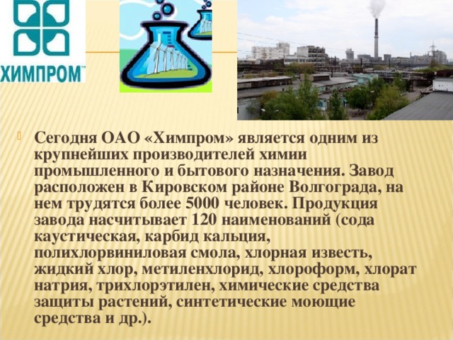 Сегодня ОАО «Химпром» является одним из крупнейших производителей химии промышленного и бытового назначения. Завод расположен в Кировском районе Волгограда, на нем трудятся более 5000 человек. Продукция завода насчитывает 120 наименований (сода каустическая, карбид кальция, полихлорвиниловая смола, хлорная известь, жидкий хлор, метиленхлорид, хлороформ, хлорат натрия, трихлорэтилен, химические средства защиты растений, синтетические моющие средства и др.).