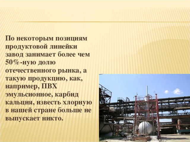 По некоторым позициям продуктовой линейки завод занимает более чем 50%-ную долю отечественного рынка, а такую продукцию, как, например, ПВХ эмульсионное, карбид кальция, известь хлорную в нашей стране больше не выпускает никто.