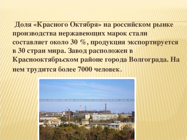 Доля «Красного Октября» на российском рынке производства нержавеющих марок стали составляет около 30 %, продукция экспортируется в 30 стран мира. Завод расположен в Краснооктябрьском районе города Волгограда. На нем трудится более 7000 человек