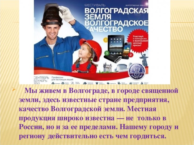 Мы живем в Волгограде, в городе священной земли, здесь известные стране предприятия, качество Волгоградской земли. Местная продукция широко известна — не  только в России, но и за ее пределами. Нашему городу и региону действительно есть чем гордиться.