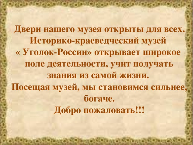 Двери нашего музея открыты для всех. Историко-краеведческий музей  « Уголок-России» открывает широкое поле деятельности, учит получать знания из самой жизни. Посещая музей, мы становимся сильнее, богаче. Добро пожаловать!!!