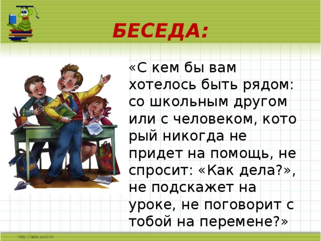 БЕСЕДА: «С кем бы вам хотелось быть рядом: со школьным другом или с человеком, кото­рый никогда не придет на помощь, не спро­сит: «Как дела?», не подскажет на уроке, не поговорит с тобой на перемене?»