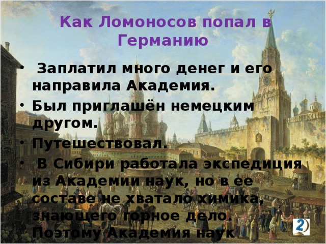 Как Ломоносов попал в Германию  Заплатил много денег и его направила Академия. Был приглашён немецким другом. Путешествовал.  В Сибири работала экспедиция из Академии наук, но в ее составе не хватало химика, знающего горное дело. Поэтому Академия наук направила его на учёбу.