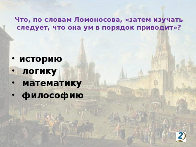 Что, по словам Ломоносова, «затем изучать следует, что она ум в порядок приводит»? историю  логику  математику  философию