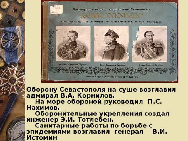 Оборону Севастополя на суше возглавил адмирал В.А. Корнилов.  На море обороной руководил П.С. Нахимов.  Оборонительные укрепления создал инженер Э.И. Тотлебен.  Санитарные работы по борьбе с эпидемиями возглавил генерал В.И. Истомин