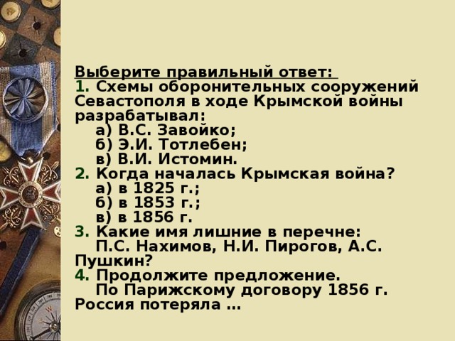 Выберите правильный ответ: 1. Схемы оборонительных сооружений Севастополя в ходе Крымской войны разрабатывал:  а) В.С. Завойко;  б) Э.И. Тотлебен;  в) В.И. Истомин. 2. Когда началась Крымская война?  а) в 1825 г.;  б) в 1853 г.;  в) в 1856 г. 3. Какие имя лишние в перечне:  П.С. Нахимов, Н.И. Пирогов, А.С. Пушкин? 4. Продолжите предложение.  По Парижскому договору 1856 г. Россия потеряла …