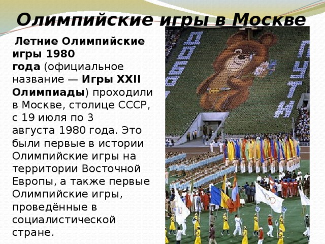 Олимпийские игры в Москве  Летние Олимпийские игры 1980 года  (официальное название —  Игры XXII Олимпиады ) проходили в Москве, столице СССР, с 19 июля по 3 августа 1980 года. Это были первые в истории Олимпийские игры на территории Восточной Европы, а также первые Олимпийские игры, проведённые в социалистической стране.