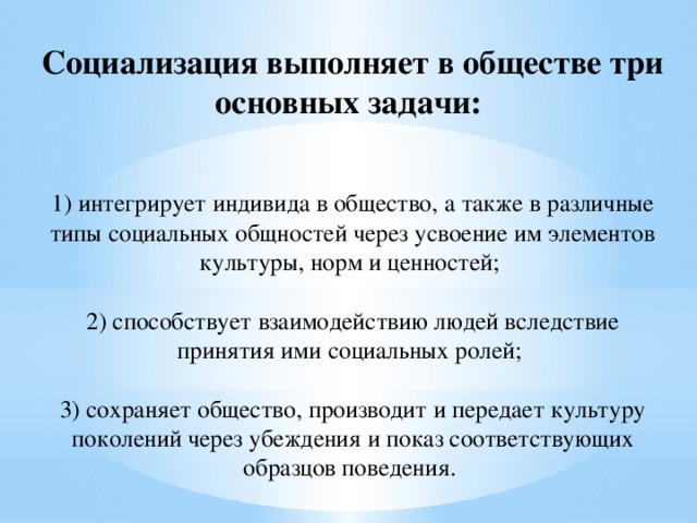 Социализация выполняет в обществе три основных задачи:   1) интегрирует индивида в общество, а также в различные типы социальных общностей через усвоение им элементов культуры, норм и ценностей;   2) способствует взаимодействию людей вследствие принятия ими социальных ролей;   3) сохраняет общество, производит и передает культуру поколений через убеждения и показ соответствующих образцов поведения.