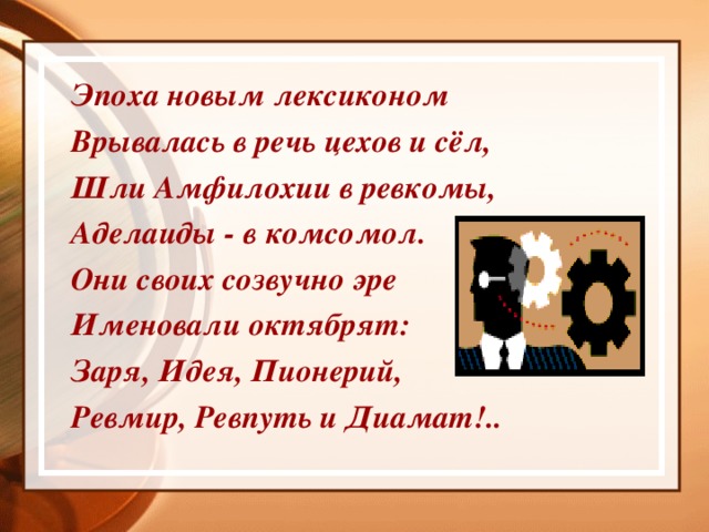 Эпоха новым лексиконом Врывалась в речь цехов и сёл, Шли Амфилохии в ревкомы, Аделаиды - в комсомол. Они своих созвучно эре Именовали октябрят: Заря, Идея, Пионерий, Ревмир, Ревпуть и Диамат!..