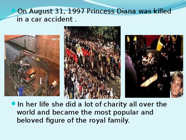 On August 31, 1997 Princess Diana was killed in a car accident . In her life she did a lot of charity all over the world and became the most popular and beloved figure of the royal family.