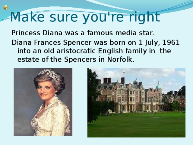 Make sure you're right Princess Diana was a famous media star. Diana Frances Spencer was born on 1 July, 1961 into an old aristocratic English family in the estate of the Spencers in Norfolk.