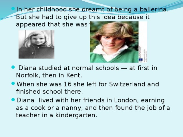 In her childhood she dreamt of being a ballerina. But she had to give up this idea because it appeared that she was too tall for that.  Diana studied at normal schools — at first in Norfolk, then in Kent. When she was 16 she left for Switzerland and finished school there. Diana lived with her friends in London, earning as a cook or a nanny, and then found the job of a teacher in a kindergarten.