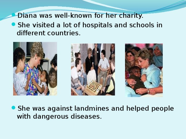 Diana was well-known for her charity. She visited a lot of hospitals and schools in different countries. She was against landmines and helped people with dangerous diseases.