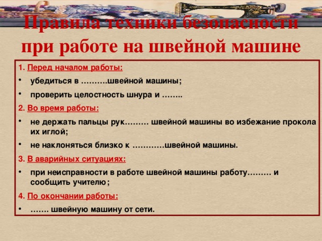 Правила техники безопасности при работе на швейной машине 1. Перед началом работы: убедиться в ……….швейной машины; проверить целостность шнура и …….. 2. Во время работы: не держать пальцы рук……… швейной машины во избежание прокола их иглой; не наклоняться близко к …………швейной машины. 3. В аварийных ситуациях: при неисправности в работе швейной машины работу……… и сообщить учителю; 4. По окончании работы: