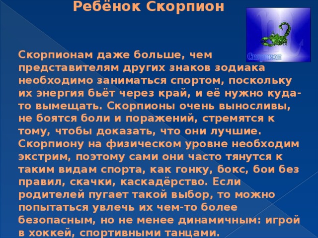 Ребёнок Скорпион   Скорпионам даже больше, чем представителям других знаков зодиака необходимо заниматься спортом, поскольку их энергия бьёт через край, и её нужно куда-то вымещать. Скорпионы очень выносливы, не боятся боли и поражений, стремятся к тому, чтобы доказать, что они лучшие. Скорпиону на физическом уровне необходим экстрим, поэтому сами они часто тянутся к таким видам спорта, как гонку, бокс, бои без правил, скачки, каскадёрство. Если родителей пугает такой выбор, то можно попытаться увлечь их чем-то более безопасным, но не менее динамичным: игрой в хоккей, спортивными танцами.