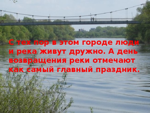 С тех пор в этом городе люди и река живут дружно. А день возвращения реки отмечают как самый главный праздник.