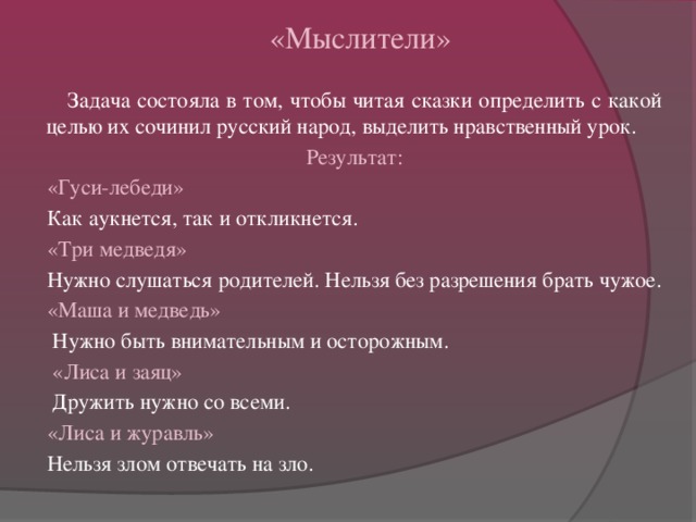 «Мыслители»   Задача состояла в том, чтобы читая сказки определить с какой целью их сочинил русский народ, выделить нравственный урок.  Результат:  «Гуси-лебеди»  Как аукнется, так и откликнется.  «Три медведя»  Нужно слушаться родителей. Нельзя без разрешения брать чужое.  «Маша и медведь»  Нужно быть внимательным и осторожным.  «Лиса и заяц»  Дружить нужно со всеми.  «Лиса и журавль»  Нельзя злом отвечать на зло.