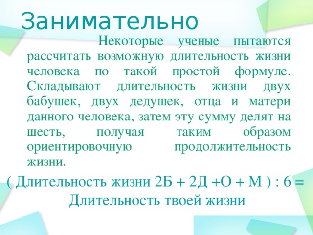 Занимательно  Некоторые ученые пытаются рассчитать возможную длительность жизни человека по такой простой формуле. Складывают длительность жизни двух бабушек, двух дедушек, отца и матери данного человека, затем эту сумму делят на шесть, получая таким образом ориентировочную продолжительность жизни. ( Длительность жизни 2Б + 2Д +О + М ) : 6 =  Длительность твоей жизни