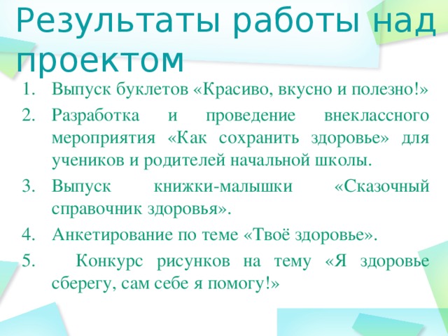 Результаты работы над проектом Выпуск буклетов «Красиво, вкусно и полезно!» Разработка и проведение внеклассного мероприятия «Как сохранить здоровье» для учеников и родителей начальной школы. Выпуск книжки-малышки «Сказочный справочник здоровья». Анкетирование по теме «Твоё здоровье». 5. Конкурс рисунков на тему «Я здоровье сберегу, сам себе я помогу!»