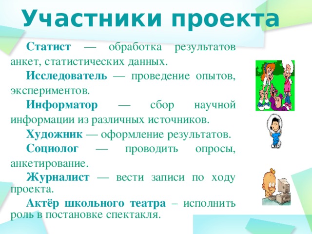 Участники проекта Статист  — обработка результатов анкет, статистических данных. Исследователь  — проведение опытов, экспериментов. Информатор  — сбор научной информации из различных источников. Художник — оформление результатов. Социолог  — проводить опросы, анкетирование. Журналист — вести записи по ходу проекта. Актёр школьного театра  – исполнить роль в постановке спектакля.