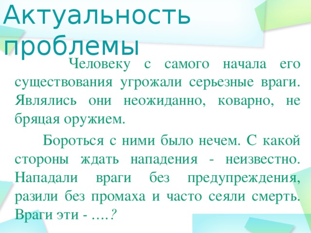 Актуальность проблемы  Человеку с самого начала его существования угрожали серьезные враги. Являлись они неожиданно, коварно, не бряцая оружием.  Бороться с ними было нечем. С какой стороны ждать нападения - неизвестно. Нападали враги без предупреждения, разили без промаха и часто сеяли смерть. Враги эти - ….?