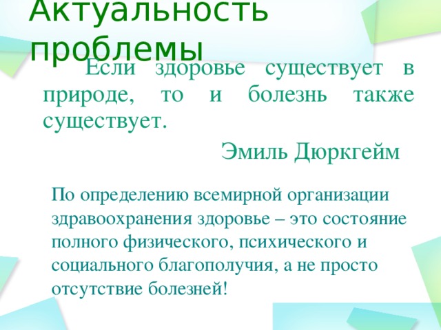 Актуальность проблемы  Если здоровье существует в природе, то и болезнь также существует.  Эмиль Дюркгейм По определению всемирной организации здравоохранения здоровье – это состояние полного физического, психического и социального благополучия, а не просто отсутствие болезней!