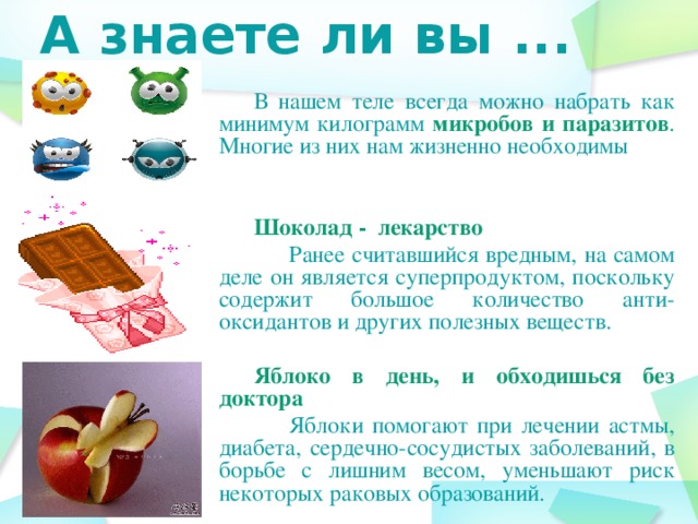 А знаете ли вы ... В нашем теле всегда можно набрать как минимум килограмм микробов и паразитов . Многие из них нам жизненно необходимы Шоколад - лекарство  Ранее считавшийся вредным, на самом деле он является суперпродуктом, поскольку содержит большое количество анти-оксидантов и других полезных веществ.  Яблоко в день, и обходишься без доктора  Яблоки помогают при лечении астмы, диабета, сердечно-сосудистых заболеваний, в борьбе с лишним весом, уменьшают риск некоторых раковых образований.