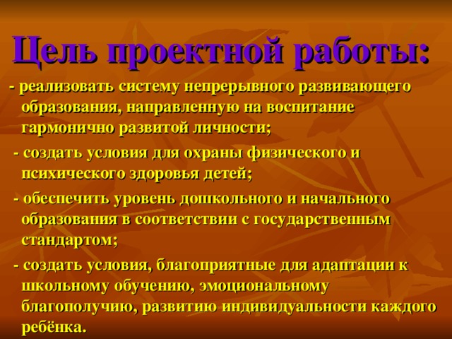 Цель проектной работы:  - реализовать систему непрерывного развивающего образования, направленную на воспитание гармонично развитой личности;  - создать условия для охраны физического и психического здоровья детей;  - обеспечить уровень дошкольного и начального образования в соответствии с государственным стандартом;  - создать условия, благоприятные для адаптации к школьному обучению, эмоциональному благополучию, развитию индивидуальности каждого ребёнка.