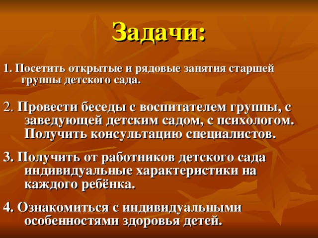 Задачи: 1. Посетить открытые и рядовые занятия старшей группы детского сада. 2. Провести беседы с воспитателем группы, с заведующей детским садом, с психологом. Получить консультацию специалистов. 3. Получить от работников детского сада индивидуальные характеристики на каждого ребёнка. 4. Ознакомиться с индивидуальными особенностями здоровья детей.