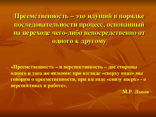 Преемственность – это идущий в порядке последовательности процесс, основанный на переходе чего-либо непосредственно от одного к другому «Преемственность – и перспективность – две стороны одного и того же явления: при взгляде «сверху вниз» мы говорим о преемственности, при взгляде «снизу вверх» - о перспективах и работе».  М.Р. Львов